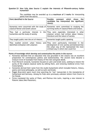 Page 63
Question 23 How fully does Source C explain the interests of fifteenth-century Italian
humanists?
The candidate may be awarded up to a maximum of 3 marks for interpreting
points from the source.
Point identified in the Source Possible comment which shows the
candidate has interpreted the significant
view(s)
Humanists were concerned with the study of
classical Roman and Greek culture
Humanists were committed to studying the
surviving works of classical Rome and Greece.
They had a particular interest in the
humanities and the study of society
They were especially interested in what
classical writers had written about history,
literature and the nature of society
They taught public men the art of rhetoric Humanists taught public speaking
They studied ancient urban history and
identified civilisation with urbanism
They were particularly interested in the
development of civic society and believed that
the urban way of life represented the most
civilised way in which men could live
Points of knowledge which develop and contextualise the points in the source:
 Humanists believed that an education that was grounded in the classics was an excellent
preparation for contemporary politics and statesmanship. The ancient texts became a
treasure trove of examples from history of fine men and great deeds.
 From Petrarch onwards, humanists focused on Latin and Greek texts, seeking to restore the
purity of the original classical works by editing them, and removing medieval errors from
transcriptions.
 Humanists derived their name from the studia humanitatis which included rhetoric, history,
poetry and moral philosophy, as well as Latin and Greek.
 Poggio Bracciolini spent much time searching for ‘lost’ manuscripts in the monasteries of
Switzerland and Germany. Among his finds were previously unknown letters from Cicero to
his friends.
 Ficino translated the works of Plato, and Plotinus into Latin, inspiring a new interest in
Platonic ideas (Neo Platonism).
 