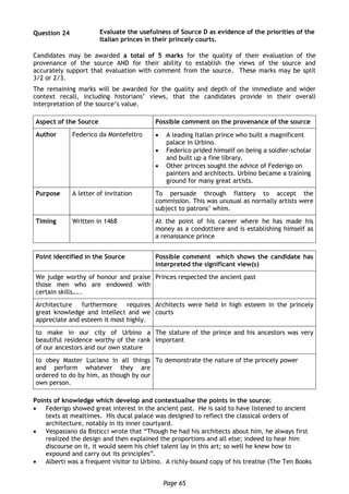 Page 65
Question 24 Evaluate the usefulness of Source D as evidence of the priorities of the
Italian princes in their princely courts.
Candidates may be awarded a total of 5 marks for the quality of their evaluation of the
provenance of the source AND for their ability to establish the views of the source and
accurately support that evaluation with comment from the source. These marks may be split
3/2 or 2/3.
The remaining marks will be awarded for the quality and depth of the immediate and wider
context recall, including historians’ views, that the candidates provide in their overall
interpretation of the source’s value.
Aspect of the Source Possible comment on the provenance of the source
Author Federico da Montefeltro  A leading Italian prince who built a magnificent
palace in Urbino.
 Federico prided himself on being a soldier-scholar
and built up a fine library.
 Other princes sought the advice of Federigo on
painters and architects. Urbino became a training
ground for many great artists.
Purpose A letter of invitation To persuade through flattery to accept the
commission. This was unusual as normally artists were
subject to patrons’ whim.
Timing Written in 1468 At the point of his career where he has made his
money as a condottiere and is establishing himself as
a renaissance prince
Point identified in the Source Possible comment which shows the candidate has
interpreted the significant view(s)
We judge worthy of honour and praise
those men who are endowed with
certain skills…..
Princes respected the ancient past
Architecture furthermore requires
great knowledge and intellect and we
appreciate and esteem it most highly.
Architects were held in high esteem in the princely
courts
to make in our city of Urbino a
beautiful residence worthy of the rank
of our ancestors and our own stature
The stature of the prince and his ancestors was very
important
to obey Master Luciano in all things
and perform whatever they are
ordered to do by him, as though by our
own person.
To demonstrate the nature of the princely power
Points of knowledge which develop and contextualise the points in the source:
 Federigo showed great interest in the ancient past. He is said to have listened to ancient
texts at mealtimes. His ducal palace was designed to reflect the classical orders of
architecture, notably in its inner courtyard.
 Vespasiano da Bisticci wrote that “Though he had his architects about him, he always first
realized the design and then explained the proportions and all else; indeed to hear him
discourse on it, it would seem his chief talent lay in this art; so well he knew how to
expound and carry out its principles”.
 Alberti was a frequent visitor to Urbino. A richly-bound copy of his treatise (The Ten Books
 