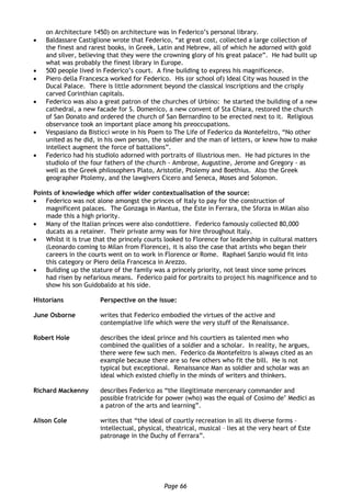 Page 66
on Architecture 1450) on architecture was in Federico’s personal library.
 Baldassare Castiglione wrote that Federico, “at great cost, collected a large collection of
the finest and rarest books, in Greek, Latin and Hebrew, all of which he adorned with gold
and silver, believing that they were the crowning glory of his great palace”. He had built up
what was probably the finest library in Europe.
 500 people lived in Federico’s court. A fine building to express his magnificence.
 Piero della Francesca worked for Federico. His (or school of) Ideal City was housed in the
Ducal Palace. There is little adornment beyond the classical inscriptions and the crisply
carved Corinthian capitals.
 Federico was also a great patron of the churches of Urbino: he started the building of a new
cathedral, a new facade for S. Domenico, a new convent of Sta Chiara, restored the church
of San Donato and ordered the church of San Bernardino to be erected next to it. Religious
observance took an important place among his preoccupations.
 Vespasiano da Bisticci wrote in his Poem to The Life of Federico da Montefeltro, “No other
united as he did, in his own person, the soldier and the man of letters, or knew how to make
intellect augment the force of battalions”.
 Federico had his studiolo adorned with portraits of illustrious men. He had pictures in the
studiolo of the four fathers of the church - Ambrose, Augustine, Jerome and Gregory - as
well as the Greek philosophers Plato, Aristotle, Ptolemy and Boethius. Also the Greek
geographer Ptolemy, and the lawgivers Cicero and Seneca, Moses and Solomon.
Points of knowledge which offer wider contextualisation of the source:
 Federico was not alone amongst the princes of Italy to pay for the construction of
magnificent palaces. The Gonzaga in Mantua, the Este in Ferrara, the Sforza in Milan also
made this a high priority.
 Many of the Italian princes were also condottiere. Federico famously collected 80,000
ducats as a retainer. Their private army was for hire throughout Italy.
 Whilst it is true that the princely courts looked to Florence for leadership in cultural matters
(Leonardo coming to Milan from Florence), it is also the case that artists who began their
careers in the courts went on to work in Florence or Rome. Raphael Sanzio would fit into
this category or Piero della Francesca in Arezzo.
 Building up the stature of the family was a princely priority, not least since some princes
had risen by nefarious means. Federico paid for portraits to project his magnificence and to
show his son Guidobaldo at his side.
Historians Perspective on the issue:
June Osborne writes that Federico embodied the virtues of the active and
contemplative life which were the very stuff of the Renaissance.
Robert Hole describes the ideal prince and his courtiers as talented men who
combined the qualities of a soldier and a scholar. In reality, he argues,
there were few such men. Federico da Montefeltro is always cited as an
example because there are so few others who fit the bill. He is not
typical but exceptional. Renaissance Man as soldier and scholar was an
ideal which existed chiefly in the minds of writers and thinkers.
Richard Mackenny describes Federico as “the illegitimate mercenary commander and
possible fratricide for power (who) was the equal of Cosimo de’ Medici as
a patron of the arts and learning”.
Alison Cole writes that “the ideal of courtly recreation in all its diverse forms –
intellectual, physical, theatrical, musical – lies at the very heart of Este
patronage in the Duchy of Ferrara”.
 