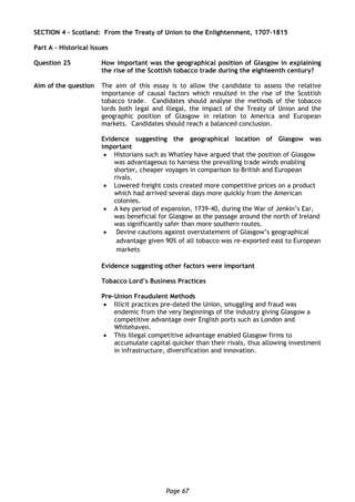 Page 67
SECTION 4 – Scotland: From the Treaty of Union to the Enlightenment, 1707-1815
Part A – Historical Issues
Question 25 How important was the geographical position of Glasgow in explaining
the rise of the Scottish tobacco trade during the eighteenth century?
Aim of the question The aim of this essay is to allow the candidate to assess the relative
importance of causal factors which resulted in the rise of the Scottish
tobacco trade. Candidates should analyse the methods of the tobacco
lords both legal and illegal, the impact of the Treaty of Union and the
geographic position of Glasgow in relation to America and European
markets. Candidates should reach a balanced conclusion.
Evidence suggesting the geographical location of Glasgow was
important
 Historians such as Whatley have argued that the position of Glasgow
was advantageous to harness the prevailing trade winds enabling
shorter, cheaper voyages in comparison to British and European
rivals.
 Lowered freight costs created more competitive prices on a product
which had arrived several days more quickly from the American
colonies.
 A key period of expansion, 1739-40, during the War of Jenkin’s Ear,
was beneficial for Glasgow as the passage around the north of Ireland
was significantly safer than more southern routes.
 Devine cautions against overstatement of Glasgow’s geographical
advantage given 90% of all tobacco was re-exported east to European
markets
Evidence suggesting other factors were important
Tobacco Lord’s Business Practices
Pre-Union Fraudulent Methods
 Illicit practices pre-dated the Union, smuggling and fraud was
endemic from the very beginnings of the industry giving Glasgow a
competitive advantage over English ports such as London and
Whitehaven.
 This illegal competitive advantage enabled Glasgow firms to
accumulate capital quicker than their rivals, thus allowing investment
in infrastructure, diversification and innovation.
 