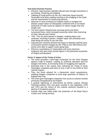 Page 68
Post-Union Business Practice
 Efficient, legal business methods reduced costs through innovations in
purchasing, marketing and shipping.
 Lobbying of burgh politics by the city’s Merchant House ensured
favourable local policy making resulting in the dredging of the Clyde
and the improvement of harbouring facilities.
 Advances in naval architecture enabled vessels to navigate the
shallow coastal waters of Chesapeake combined with an increased
familiarity of trade routes by captains to reduce voyage time and
freight cost.
 The store system allowed lower purchase prices and faster
turnaround times, while increased ownership rather than chartering
of ships reduced costs further.
 1762 – First dry dock opened in Glasgow, enabling ships to be
careened, resulting in quicker, cheaper repair and ultimately more
ships being sea worthy at any one time.
 Improved port facilities allowed merchants to abandon satellite ports
of Greenock and Port Glasgow by the 1750s as over 200 wharves and
jetties were able to support ocean-going ships.
 Effective consolidation of relationships with Scots-American
emigrants who were often pivotal figures in the plantation economies
of Virginia and Maryland.
Factor 2: Impact of the Treaty of Union
 The Union provided a semi-legal framework for the illicit Glasgow
tobacco trade to expand, creating an unofficial toleration zone for
Glasgow merchants, as increasing levels of smuggling were ignored.
 Estimated that in the twenty years following the Treaty of Union
Glaswegian companies paid duty on only a half to two thirds of their
colonial imports.
 Thus, the Union allowed for a Hanoverian covert acquiescence,
enabling Glasgow companies to send large quantities of tobacco to
England duty free.
 The Union gave Glaswegian companies free access to colonial markets
previously monopolised by the English.
 A gradual tightening of enforcement by British customs officials
following protests from rival ports resulted in new legislation (1723
and 1751) and the reform of the customs authority resulted in a
decline in fraudulent practice.
 Scottish ships now sailed under the protection of the Royal Navy’s
cruisers and ‘strong convoys’.
 