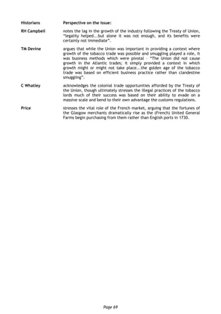 Page 69
Historians Perspective on the issue:
RH Campbell notes the lag in the growth of the industry following the Treaty of Union,
“legality helped...but alone it was not enough, and its benefits were
certainly not immediate”.
TM Devine argues that while the Union was important in providing a context where
growth of the tobacco trade was possible and smuggling played a role, it
was business methods which were pivotal – “The Union did not cause
growth in the Atlantic trades; it simply provided a context in which
growth might or might not take place...the golden age of the tobacco
trade was based on efficient business practice rather than clandestine
smuggling”.
C Whatley acknowledges the colonial trade opportunities afforded by the Treaty of
the Union, though ultimately stresses the illegal practices of the tobacco
lords much of their success was based on their ability to evade on a
massive scale and bend to their own advantage the customs regulations.
Price stresses the vital role of the French market, arguing that the fortunes of
the Glasgow merchants dramatically rise as the (French) United General
Farms begin purchasing from them rather than English ports in 1730.
 