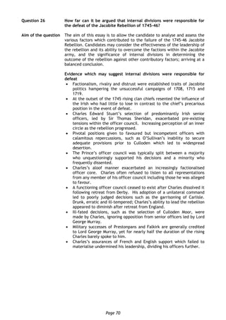 Page 70
Question 26 How far can it be argued that internal divisions were responsible for
the defeat of the Jacobite Rebellion of 1745-46?
Aim of the question The aim of this essay is to allow the candidate to analyse and assess the
various factors which contributed to the failure of the 1745-46 Jacobite
Rebellion. Candidates may consider the effectiveness of the leadership of
the rebellion and its ability to overcome the factions within the Jacobite
army, and the significance of internal divisions in determining the
outcome of the rebellion against other contributory factors; arriving at a
balanced conclusion.
Evidence which may suggest internal divisions were responsible for
defeat
 Factionalism, rivalry and distrust were established traits of Jacobite
politics hampering the unsuccessful campaigns of 1708, 1715 and
1719.
 At the outset of the 1745 rising clan chiefs resented the influence of
the Irish who had little to lose in contrast to the chief’s precarious
position in the event of defeat.
 Charles Edward Stuart’s selection of predominantly Irish senior
officers, led by Sir Thomas Sheridan, exacerbated pre-existing
tensions within the officer council. Increasing perception of an inner
circle as the rebellion progressed.
 Pivotal positions given to favoured but incompetent officers with
calamitous repercussions, such as O’Sullivan’s inability to secure
adequate provisions prior to Culloden which led to widespread
desertion.
 The Prince’s officer council was typically split between a majority
who unquestioningly supported his decisions and a minority who
frequently dissented.
 Charles’s aloof manner exacerbated an increasingly factionalised
officer core. Charles often refused to listen to all representations
from any member of his officer council including those he was alleged
to favour.
 A functioning officer council ceased to exist after Charles dissolved it
following retreat from Derby. His adoption of a unilateral command
led to poorly judged decisions such as the garrisoning of Carlisle.
Drunk, erratic and ill-tempered; Charles’s ability to lead the rebellion
appeared to diminish after retreat from England.
 Ill-fated decisions, such as the selection of Culloden Moor, were
made by Charles, ignoring opposition from senior officers led by Lord
George Murray.
 Military successes of Prestonpans and Falkirk are generally credited
to Lord George Murray, yet for nearly half the duration of the rising
Charles barely spoke to him.
 Charles’s assurances of French and English support which failed to
materialise undermined his leadership, dividing his officers further.
 