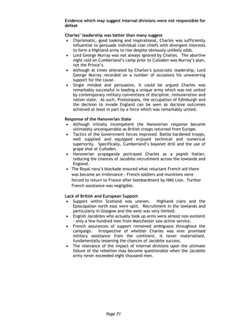Page 71
Evidence which may suggest internal divisions were not responsible for
defeat
Charles’ leadership was better than many suggest
 Charismatic, good looking and inspirational, Charles was sufficiently
influential to persuade individual clan chiefs with divergent interests
to form a Highland army to rise despite obviously unlikely odds.
 Lord George Murray was not always ignored by Charles. The abortive
night raid on Cumberland’s camp prior to Culloden was Murray’s plan,
not the Prince’s.
 Although at times alienated by Charles’s autocratic leadership, Lord
George Murray recorded on a number of occasions his unwavering
support for the cause.
 Single minded and persuasive, it could be argued Charles was
remarkably successful in leading a unique army which was not united
by contemporary military conventions of discipline, remuneration and
nation state. As such, Prestonpans, the occupation of Edinburgh and
the decision to invade England can be seen as decisive outcomes
achieved at least in part by a force which was remarkably united.
Response of the Hanoverian State
 Although initially incompetent the Hanoverian response became
ultimately unconquerable as British troops returned from Europe.
 Tactics of the Government forces improved. Battle hardened troops,
well supplied and equipped enjoyed technical and numerical
superiority. Specifically, Cumberland’s bayonet drill and the use of
grape shot at Culloden.
 Hanoverian propaganda portrayed Charles as a popish Italian,
reducing the chances of Jacobite recruitment across the lowlands and
England.
 The Royal navy’s blockade ensured what reluctant French aid there
was became an irrelevance - French soldiers and munitions were
forced to return to France after bombardment by HMS Lion. Further
French assistance was negligible.
Lack of British and European Support
 Support within Scotland was uneven. Highland clans and the
Episcopalian north east were split. Recruitment in the lowlands and
particularly in Glasgow and the west was very limited.
 English Jacobites who actually took up arms were almost non-existent
- only a few hundred men from Manchester saw active service.
 French assurances of support remained ambiguous throughout the
campaign. Irrespective of whether Charles was ever promised
military assistance from the continent, it never materialised,
fundamentally lessening the chances of Jacobite success.
 The relevance of the impact of internal divisions upon the ultimate
failure of the rebellion may become questionable when the Jacobite
army never exceeded eight thousand men.
 