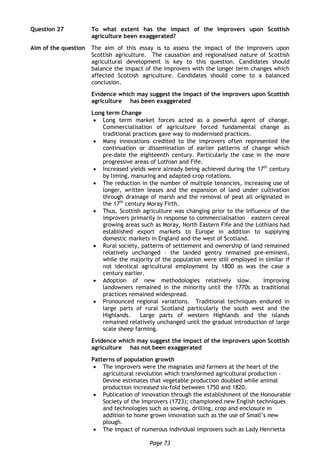 Page 73
Question 27 To what extent has the impact of the Improvers upon Scottish
agriculture been exaggerated?
Aim of the question The aim of this essay is to assess the impact of the Improvers upon
Scottish agriculture. The causation and regionalised nature of Scottish
agricultural development is key to this question. Candidates should
balance the impact of the improvers with the longer term changes which
affected Scottish agriculture. Candidates should come to a balanced
conclusion.
Evidence which may suggest the impact of the improvers upon Scottish
agriculture has been exaggerated
Long term Change
 Long term market forces acted as a powerful agent of change.
Commercialisation of agriculture forced fundamental change as
traditional practices gave way to modernised practices.
 Many innovations credited to the improvers often represented the
continuation or dissemination of earlier patterns of change which
pre-date the eighteenth century. Particularly the case in the more
progressive areas of Lothian and Fife.
 Increased yields were already being achieved during the 17th
century
by liming, manuring and adapted crop rotations.
 The reduction in the number of multiple tenancies, increasing use of
longer, written leases and the expansion of land under cultivation
through drainage of marsh and the removal of peat all originated in
the 17th
century Moray Firth.
 Thus, Scottish agriculture was changing prior to the influence of the
improvers primarily in response to commercialisation – eastern cereal
growing areas such as Moray, North Eastern Fife and the Lothians had
established export markets to Europe in addition to supplying
domestic markets in England and the west of Scotland.
 Rural society, patterns of settlement and ownership of land remained
relatively unchanged – the landed gentry remained pre-eminent,
while the majority of the population were still employed in similar if
not identical agricultural employment by 1800 as was the case a
century earlier.
 Adoption of new methodologies relatively slow. Improving
landowners remained in the minority until the 1770s as traditional
practices remained widespread.
 Pronounced regional variations. Traditional techniques endured in
large parts of rural Scotland particularly the south west and the
Highlands. Large parts of western Highlands and the islands
remained relatively unchanged until the gradual introduction of large
scale sheep farming.
Evidence which may suggest the impact of the improvers upon Scottish
agriculture has not been exaggerated
Patterns of population growth
 The improvers were the magnates and farmers at the heart of the
agricultural revolution which transformed agricultural production -
Devine estimates that vegetable production doubled while animal
production increased six-fold between 1750 and 1820.
 Publication of innovation through the establishment of the Honourable
Society of the Improvers (1723); championed new English techniques
and technologies such as sowing, drilling, crop and enclosure in
addition to home grown innovation such as the use of Small’s new
plough.
 The impact of numerous individual improvers such as Lady Henrietta
 