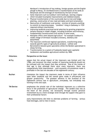 Page 74
Mordaunt’s introduction of hay-making, foreign grasses and the English
plough to Moray, Sir Archibald Grant’s transformation of his lands at
Monymusk and the drainage of marshland by the Earl of Stair.
 Some improvers such as Cockburn went bankrupt, leaving a legacy
which included incomplete improvements and indebted estates.
 Physical transformation of the countryside due to tree and hedge
planting, construction of new road and dykes and land reclamation.
 Destruction of traditional rural society – eviction of tenants unwilling
to commit to improving leases. ‘Levellers’ rising in Galloway in 1724
required military intervention.
 Improving landlords practiced social selection by granting progressive
tenants housing in model villages, including Grantown and Inveraray,
fundamentally reconstructed rural society in some areas.
 Multiplier effect went beyond agriculture – for example Cockburn’s
model village of Ormiston included a brewery, distillery and
bleachfield.
 The improvers reinforced regional specialisms, transforming areas
towards specific types of agricultural produce. Lothian and
Berwickshire became grain specialists whilst the Borders specialised in
sheep farming.
 Transformation to a system of husbandry based upon capitalist
landowners and landless agricultural workers by 1800.
Historians Perspective on the issue:
M Fry argues that the actual impact of the improvers was limited until the
1780s, and moreover the sheer number of improving landlords should not
be confused with the impact that they achieved. One of the ironies of
that age is that although there were many improvers, there was
comparatively little improvement – until economic circumstances made it
profitable in the last two decades of the eighteenth century.
Buchan champions the impact the improvers made in terms of their influence
upon other landlords and the overall gains made in efficiencies and
greater productivity. The greatest advance in the Scotland of the
eighteenth century was in agriculture...everybody, but everybody was
farming in this new style.
TM Devine emphasises the pivotal role of the individual improvers as a collective
force in the promotion of agricultural change. The landed class was at
the heart of the process, not necessarily through routine personal
involvement by at a more strategic level through the support they gave to
their professional factors
Ross early Improvements did little to alleviate problems of farming – serious
food shortages…led to riots in towns.
 