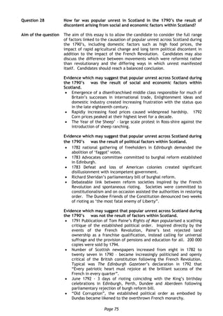 Page 75
Question 28 How far was popular unrest in Scotland in the 1790’s the result of
discontent arising from social and economic factors within Scotland?
Aim of the question The aim of this essay is to allow the candidate to consider the full range
of factors linked to the causation of popular unrest across Scotland during
the 1790’s, including domestic factors such as high food prices, the
impact of rapid agricultural change and long term political discontent in
addition to the impact of the French Revolution. Candidates may also
discuss the difference between movements which were reformist rather
than revolutionary and the differing ways in which unrest manifested
itself. Candidates should reach a balanced conclusion.
Evidence which may suggest that popular unrest across Scotland during
the 1790’s was the result of social and economic factors within
Scotland.
 Emergence of a disenfranchised middle class responsible for much of
Britain’s successes in international trade, Enlightenment ideas and
domestic industry created increasing frustration with the status quo
in the late eighteenth century.
 Rapidly increasing food prices caused widespread hardship. 1792
Corn prices peaked at their highest level for a decade.
 The Year of the Sheep’ - large scale protest in Ross-shire against the
introduction of sheep ranching.
Evidence which may suggest that popular unrest across Scotland during
the 1790’s was the result of political factors within Scotland.
 1782 national gathering of freeholders in Edinburgh demanded the
abolition of ‘faggot’ votes.
 1783 Advocates committee committed to burghal reform established
in Edinburgh.
 1783 Defeat and loss of American colonies created significant
disillusionment with incompetent government.
 Richard Sheridan’s parliamentary bill of burghal reform.
 Debateable link between reform societies inspired by the French
Revolution and spontaneous rioting. Societies were committed to
constitutionalism and on occasion assisted the authorities in restoring
order. The Dundee Friends of the Constitution denounced two weeks
of rioting as ‘the most fatal enemy of Liberty”.
Evidence which may suggest that popular unrest across Scotland during
the 1790’s was not the result of factors within Scotland.
 1791 Publication of Tom Paine’s Rights of Man popularised a scathing
critique of the established political order. Inspired directly by the
events of the French Revolution, Paine’s text rejected land
ownership as a franchise qualification, instead calling for universal
suffrage and the provision of pensions and education for all. 200 000
copies were sold by 1794.
 Number of Scottish newspapers increased from eight in 1782 to
twenty seven in 1790 – became increasingly politicised and openly
critical of the British constitution following the French Revolution.
Typical was The Edinburgh Gazeteer’s declaration in 1792 that
“Every patriotic heart must rejoice at the brilliant success of the
French in every quarter”.
 June 1792 - 3 days of rioting coinciding with the King’s birthday
celebrations in Edinburgh, Perth, Dundee and Aberdeen following
parliamentary rejection of burgh reform bill.
 “Old Corruption”, the established political order as embodied by
Dundas became likened to the overthrown French monarchy.
 