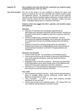 Page 77
Question 29 How justified is the view that the Kirk’s authority over Scottish society
weakened between 1707 and 1815?
Aim of the question The aim of this essay is for the candidate to analyse the nature and
extent of authority that the Kirk exercised over Scottish society during
the eighteenth century. An assessment of the extent of this authority
may focus upon factors including religious adherence, divisions within the
church and the control the Kirk had over education, justice and poor
relief. Candidates should come to a balanced conclusion.
Evidence which may suggest the Kirk’s authority over Scottish society
had weakened
Education
 Expansion of education was increasingly supplemented by
subscription and charitable institutions outwith the Kirk’s authority as
the parish school system struggled to cope with a growing, urbanised
population.
 Growth of burgh schools, grammars and academies. All were
associated with progressive pedagogy, and in particular the teaching
of a modernised curriculum increasingly disassociated with biblical
tuition.
 Evolution of University teaching influenced by the teachings of
Enlightenment figures such as David Hume and the dissemination of
associated ideas considered ‘unchristian’ through pamphlets and
newsletters.
Dissension and Secession
 Division within the Kirk - the ascendancy of the Moderate party.
 Fracturing of the Kirk by the formation of alternative denominations
such as the Associate Presbytery, Associate Synod and General
Associate Synod.
 Geographic limits of the Kirk’s authority – North East was dominated
by the Episcopalian church while remote areas of the Highlands and
Islands were less easily subjected to the Kirk’s authority.
 Toleration Act (1712) permitted the Episcopalian Church to hold its
own services out with the authority of the Kirk.
Poor relief
 Not exclusively provided by the Kirk. Burgh councils donated foods in
times of hardship whilst informal community charity tided the
destitute through times of need.
 ‘Civic humanism’ – at times of great need landlords provided
subsistence of fuel and food.
 Formal state provision not completely absent - 18th
century Poor Law
was funded by taxing landowners and their tenants.
 