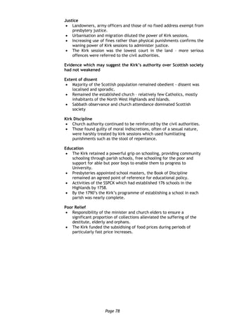 Page 78
Justice
 Landowners, army officers and those of no fixed address exempt from
presbytery justice.
 Urbanisation and migration diluted the power of Kirk sessions.
 Increasing use of fines rather than physical punishments confirms the
waning power of Kirk sessions to administer justice.
 The Kirk session was the lowest court in the land – more serious
offences were referred to the civil authorities.
Evidence which may suggest the Kirk’s authority over Scottish society
had not weakened
Extent of dissent
 Majority of the Scottish population remained obedient - dissent was
localised and sporadic.
 Remained the established church – relatively few Catholics, mostly
inhabitants of the North West Highlands and Islands.
 Sabbath observance and church attendance dominated Scottish
society
Kirk Discipline
 Church authority continued to be reinforced by the civil authorities.
 Those found guilty of moral indiscretions, often of a sexual nature,
were harshly treated by kirk sessions which used humiliating
punishments such as the stool of repentance.
Education
 The Kirk retained a powerful grip on schooling, providing community
schooling through parish schools, free schooling for the poor and
support for able but poor boys to enable them to progress to
University.
 Presbyteries appointed school masters, the Book of Discipline
remained an agreed point of reference for educational policy.
 Activities of the SSPCK which had established 176 schools in the
Highlands by 1758.
 By the 1790’s the Kirk’s programme of establishing a school in each
parish was nearly complete.
Poor Relief
 Responsibility of the minister and church elders to ensure a
significant proportion of collections alleviated the suffering of the
destitute, elderly and orphans.
 The Kirk funded the subsidising of food prices during periods of
particularly fast price increases.
 