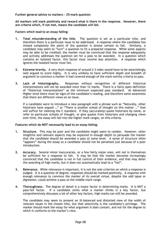 Page 08
Further general advice to markers – 25-mark question
All markers will mark positively and reward what is there in the response. However, there
are criteria which, if not met, means the candidate will fail.
Factors which lead to an essay failing:
1. Total misunderstanding of the title. The question is set as a particular title, and
therefore there is a particular issue to be addressed. A response where the candidate has
missed completely the point of the question is almost certain to fail. Similarly, a
candidate may seem to “turn” a question to fit a prepared response. While some aspects
may be able to be credited, the marker must be convinced that the response adequately
and actively addresses the question set for a pass to be awarded. In a question which
contains an isolated factor, this factor must receive due attention. A response which
ignores the isolated factor must fail.
2. Extreme brevity. A very short response of around 2-3 sides would have to be astonishingly
well argued to score highly. It is very unlikely to have sufficient depth and breadth of
argument to convince a marker it had covered enough of the mark-worthy criteria to pass.
3. Lack of historiography. Responses without recognition of different historical
interpretations will not be awarded more than 12 marks. There is a fairly open definition
of “historical interpretations” as the minimum expected pass standard. At Advanced
Higher level there must be signs of the candidate’s reading, and therefore some awareness
that there are different views on an issue.
If a candidate were to introduce a new paragraph with a phrase such as “Naturally, other
historians have argued …” or “There is another school of thought on this matter …” that
will suffice for meeting the C standard. If they (accurately) quote historians by name, or
refer to particular schools of thought, or give quotes from historians and changing views
over time, the essay will fall into the higher mark ranges, on this criteria.
Features which do NOT necessarily lead to an essay failing:
1. Structure. This may be poor and the candidate might seem to ramble. However, other
insightful and relevant aspects may be explored in enough depth to persuade the marker
that the candidate should be awarded a pass at some level. A sense of structure often
“appears” during the essay so a candidate should not be penalised just because of a poor
introduction.
2. Accuracy. Several minor inaccuracies, or a few fairly major ones, will not in themselves
be sufficient for a response to fail. It may be that the marker becomes increasingly
convinced that the candidate is not in full control of their evidence, and that may deter
the awarding of high marks, but it does not automatically lead to a “fail”.
3. Relevance. While relevance is important, it is not the sole criterion on which a response is
judged. It is a question of degree; responses should be marked positively. A response with
enough relevance to convince the marker of its overall virtue, despite the odd lapse or
digression, could achieve a pass at the middle-mark range.
4. Thoroughness. The degree of detail is a major factor in determining marks. It is NOT a
pass-fail factor. If a candidate omits what a marker thinks is a key factor, but
comprehensively discusses a lot of other key factors, high marks can still be awarded.
The candidate may seem to present an ill-balanced and distorted view of the width of
relevant issues in the chosen title, but that selectivity is the candidate’s privilege. The
marker should mark the essay for what argument it does contain, and not for the degree to
which it conforms to the marker’s view.
 