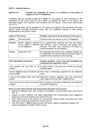 Page 80
PART B – Historical Sources
Question 30 Evaluate the usefulness of Source A as evidence of the extent of
support for the 1715 Rebellion.
Candidates may be awarded a total of 5 marks for the quality of their evaluation of the
provenance of the source AND for their ability to establish the views of the source and
accurately support that evaluation with comment from the source. These marks may be split
3/2 or 2/3.
The remaining marks will be awarded for the quality and depth of the immediate and wider
context recall, including historians’ views, that the candidates provide in their overall
interpretation of the source’s value.
Aspect of the Source Possible comment on the provenance of the source
Author The Earl of Mar The Earl of Mar was the key to the 1715 Rebellion.
Purpose Letter applying pressure
to his vassal; a reminder
of his obligations.
As an opportunistic politician who had lost favour
with George I, Mar’s motivation was largely self-
interest. His letter was a warning to his vassal to
maximise support for the rebellion.
Timing September 1715 He organised the raising of the Jacobite standard on
9th
September 1715 on his lands at the Braes of Mar in
reaction to his treatment by the new king.
Point identified in the Source Possible comment which shows the candidate has
interpreted the significant view(s)
“the hundred men you sent to me
tonight.”
A small number of his own men turned up showing
limited support
“All the Highland clans of Scotland are
rising to fight”
The rising is unilaterally supported by the Highland
clans.
“many of the lowland lords have also
joined”
Significant lowland magnates have also committed
their support and await Mar’s Highland army
“men from my own lands are reluctant
to fight”
Mar’s tenants on his lands at Kildrummy are reluctant
to commit themselves
Points of recall which develop and contextualise the points in the source:
 Significant Highland clans, most notably the Campbells, remained loyal to the crown during
the ‘15.
 Support for Mar’s rebellion was highly regionalised with comparatively fewer supporters
being drawn from the lowlands than north of the Tay.
 Mar’s tenants were at the bottom of a hierarchical martial society, and along with many
others were effectively pressed into military service.
 Over 70% of Mar’s 16000 strong army were clan levies, fighters compelled to support the
cause by obligations of feudal military service.
 