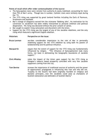 Page 81
Points of recall which offer wider contextualisation of the source:
 The Episcopalian clans were remote from authority & easily mobilised, accounting for more
than 75% of Mar’s army. Though less in number, Catholic clans were similarly loyal during
the ’15.
 The 1715 rising was supported by great lowland families including the Earls of Panmure,
Strathmore and Southesk.
 Mar’s change of allegiance earned him the nickname ‘Bobbing John’, his motivation for his
conversion to Jacobitism has been widely interpreted as personal ambition and political
desperation. His rising was declared without the prior consent of James.
 Mar sought to exploit rising nationalism and discontent with the Union.
 Support for the 1715 rising was the largest of any of the Jacobite rebellions, and the only
rising which featured a significant English rebellion.
Historians Perspective on the issue:
Bruce Lenman ascribes considerable importance to the role of Mar in personally
mobilising support for the 1715 rebellion by using both his powers of
landownership and his political influence.
Macquarrie argues that the extent of support for the 1715 rising was fundamentally
influenced by religion. “The influence of Episcopalianism took many
forms, not least in delineating the Geographic boundaries of Jacobite
support.”
Chris Whatley notes the impact of the Union upon support for the 1715 rising as
Glasgow’s tobacco based prosperity coincided with very few Jacobite
supporters coming from the city.
Tom Devine stresses the importance of traditional sources of authority and the power
of opportunistic propaganda in influencing who rose and who did not.
“Loyalty to the Stuarts had been originally founded on religious and
dynastic principles...now the Jacobites could pose as champions of
Scottish nationalism and defenders of Scottish liberty”
 