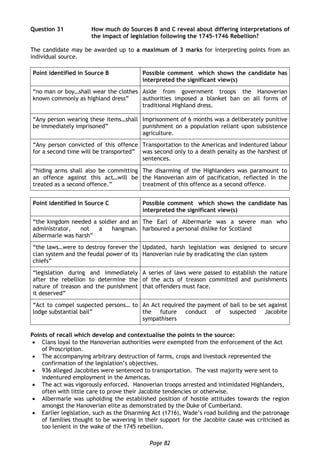 Page 82
Question 31 How much do Sources B and C reveal about differing interpretations of
the impact of legislation following the 1745-1746 Rebellion?
The candidate may be awarded up to a maximum of 3 marks for interpreting points from an
individual source.
Point identified in Source B Possible comment which shows the candidate has
interpreted the significant view(s)
“no man or boy…shall wear the clothes
known commonly as highland dress”
Aside from government troops the Hanoverian
authorities imposed a blanket ban on all forms of
traditional Highland dress.
“Any person wearing these items…shall
be immediately imprisoned”
Imprisonment of 6 months was a deliberately punitive
punishment on a population reliant upon subsistence
agriculture.
“Any person convicted of this offence
for a second time will be transported”
Transportation to the Americas and indentured labour
was second only to a death penalty as the harshest of
sentences.
“hiding arms shall also be committing
an offence against this act…will be
treated as a second offence.”
The disarming of the Highlanders was paramount to
the Hanoverian aim of pacification, reflected in the
treatment of this offence as a second offence.
Point identified in Source C Possible comment which shows the candidate has
interpreted the significant view(s)
“the kingdom needed a soldier and an
administrator, not a hangman.
Albermarle was harsh”
The Earl of Albermarle was a severe man who
harboured a personal dislike for Scotland
“the laws…were to destroy forever the
clan system and the feudal power of its
chiefs”
Updated, harsh legislation was designed to secure
Hanoverian rule by eradicating the clan system
“legislation during and immediately
after the rebellion to determine the
nature of treason and the punishment
it deserved”
A series of laws were passed to establish the nature
of the acts of treason committed and punishments
that offenders must face.
“Act to compel suspected persons… to
lodge substantial bail”
An Act required the payment of bail to be set against
the future conduct of suspected Jacobite
sympathisers
Points of recall which develop and contextualise the points in the source:
 Clans loyal to the Hanoverian authorities were exempted from the enforcement of the Act
of Proscription.
 The accompanying arbitrary destruction of farms, crops and livestock represented the
confirmation of the legislation’s objectives.
 936 alleged Jacobites were sentenced to transportation. The vast majority were sent to
indentured employment in the Americas.
 The act was vigorously enforced. Hanoverian troops arrested and intimidated Highlanders,
often with little care to prove their Jacobite tendencies or otherwise.
 Albermarle was upholding the established position of hostile attitudes towards the region
amongst the Hanoverian elite as demonstrated by the Duke of Cumberland.
 Earlier legislation, such as the Disarming Act (1716), Wade’s road building and the patronage
of families thought to be wavering in their support for the Jacobite cause was criticised as
too lenient in the wake of the 1745 rebellion.
 