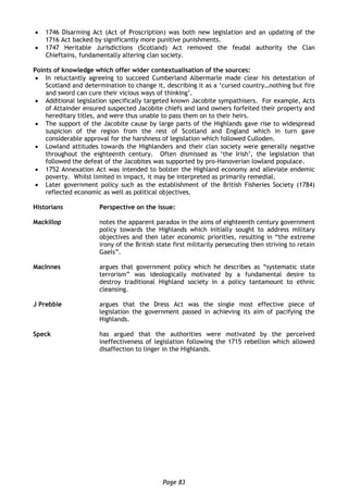 Page 83
 1746 Disarming Act (Act of Proscription) was both new legislation and an updating of the
1716 Act backed by significantly more punitive punishments.
 1747 Heritable Jurisdictions (Scotland) Act removed the feudal authority the Clan
Chieftains, fundamentally altering clan society.
Points of knowledge which offer wider contextualisation of the sources:
 In reluctantly agreeing to succeed Cumberland Albermarle made clear his detestation of
Scotland and determination to change it, describing it as a ‘cursed country…nothing but fire
and sword can cure their vicious ways of thinking’.
 Additional legislation specifically targeted known Jacobite sympathisers. For example, Acts
of Attainder ensured suspected Jacobite chiefs and land owners forfeited their property and
hereditary titles, and were thus unable to pass them on to their heirs.
 The support of the Jacobite cause by large parts of the Highlands gave rise to widespread
suspicion of the region from the rest of Scotland and England which in turn gave
considerable approval for the harshness of legislation which followed Culloden.
 Lowland attitudes towards the Highlanders and their clan society were generally negative
throughout the eighteenth century. Often dismissed as ‘the Irish’, the legislation that
followed the defeat of the Jacobites was supported by pro-Hanoverian lowland populace.
 1752 Annexation Act was intended to bolster the Highland economy and alleviate endemic
poverty. Whilst limited in impact, it may be interpreted as primarily remedial.
 Later government policy such as the establishment of the British Fisheries Society (1784)
reflected economic as well as political objectives.
Historians Perspective on the issue:
Mackillop notes the apparent paradox in the aims of eighteenth century government
policy towards the Highlands which initially sought to address military
objectives and then later economic priorities, resulting in “the extreme
irony of the British state first militarily persecuting then striving to retain
Gaels”.
MacInnes argues that government policy which he describes as “systematic state
terrorism” was ideologically motivated by a fundamental desire to
destroy traditional Highland society in a policy tantamount to ethnic
cleansing.
J Prebble argues that the Dress Act was the single most effective piece of
legislation the government passed in achieving its aim of pacifying the
Highlands.
Speck has argued that the authorities were motivated by the perceived
ineffectiveness of legislation following the 1715 rebellion which allowed
disaffection to linger in the Highlands.
 