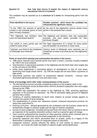 Page 84
Question 32 How fully does Source D explain the impact of eighteenth century
educational reforms in Scotland?
The candidate may be awarded up to a maximum of 3 marks for interpreting points from the
source.
Point identified in the Source Possible comment which shows the candidate has
interpreted the significant view(s)
“in the 1790’s the network of parish
schools in the Lowlands seems to have
been virtually complete.”
By the end of the eighteenth century almost every
parish in the lowlands had a school.
“The Highlands and Northern lsles
were not educational deserts”
The Highlands and Northern Isles had comparable
provision, and were better provided for than
previously thought.
“(a) school in every parish…was not
suited to urban areas.”
The legal requirement of a school for every parish
was not possible nor practical in urban areas.
“estimate…one third of the inhabitants
of Edinburgh were illiterate”
Literacy levels in Edinburgh were relatively low in
comparison to some rural areas by the mid-eighteenth
century.
Points of recall which develop and contextualise the points in the source:
 1696 statue required every Scottish parish must have a school, a process virtually complete
by 1760 in the rural lowlands.
 Improvements in educational provision in the Highlands and the North East were largely due
to the activities of the SSPCK.
 Urban areas experienced a contrasting pattern of development to that of rural areas,
benefiting from burgh school reform – by 1750 few burghs did not have either a grammar or
high school.
 Educational provision was subject to pronounced regional variations. Literacy rates
fluctuated significantly between rural and urban areas.
Points of knowledge which offer wider contextualisation of the source:
 The Old Statistical Account provides compelling evidence of the progress made in the
provision of education across Scotland which confirms Scotland’s population was very largely
literate by the 1790s.
 The SSPCK had established 176 schools in the Highlands by 1758, achieving significant
expansion in the provision of education. By 1750 an estimated eighty percent of Highland
parishes had a school.
 Tendency of wealthy Highlanders to board their children at private schools appears to
question the quality of local schooling.
 The establishment of private and ‘adventure schools’ enhanced educational provision for
those that could afford it.
 Evolving curriculum – demand generated by the professions and the business classes led to
fundamental changes in subjects taught and the type of teachers employed.
 Success of town academies, including Stirling and Perth with direct links to commerce led to
an expansion of the academy movement acting in itself as a powerful agent of change.
 Town councils underpinned the evolution of urban grammar schools which retained Latin as
the language of instruction and prioritised progression to the University.
 University expansion and reform permeated down to schools, partly as a legacy of the
Reformation’s attempts to create an integrated system of education.
 Inadequate teachers’ salaries affected the ability of rural schools to attract qualified
teachers. As a result the width and depth of subjects taught varied significantly.
 
