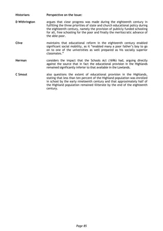 Page 85
Historians Perspective on the issue:
D Withrington argues that clear progress was made during the eighteenth century in
fulfilling the three priorities of state and church educational policy during
the eighteenth century, namely the provision of publicly funded schooling
for all, free schooling for the poor and finally the meritocratic advance of
the able poor.
Clive maintains that educational reform in the eighteenth century enabled
significant social mobility, as it “enabled many a poor father’s boy to go
on to one of the universities as well prepared as his socially superior
classmates.”
Herman considers the impact that the Schools Act (1696) had, arguing directly
against the source that in fact the educational provision in the Highlands
remained significantly inferior to that available in the Lowlands.
C Smout also questions the extent of educational provision in the Highlands,
stating that less than ten percent of the Highland population was enrolled
in school by the early nineteenth century and that approximately half of
the Highland population remained illiterate by the end of the eighteenth
century.
 