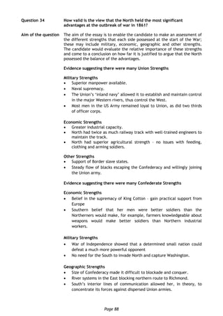 Page 88
Question 34 How valid is the view that the North held the most significant
advantages at the outbreak of war in 1861?
Aim of the question The aim of the essay is to enable the candidate to make an assessment of
the different strengths that each side possessed at the start of the War;
these may include military, economic, geographic and other strengths.
The candidate would evaluate the relative importance of these strengths
and come to a conclusion on how far it is justified to argue that the North
possessed the balance of the advantages.
Evidence suggesting there were many Union Strengths
Military Strengths
 Superior manpower available.
 Naval supremacy.
 The Union’s ‘inland navy’ allowed it to establish and maintain control
in the major Western rivers, thus control the West.
 Most men in the US Army remained loyal to Union, as did two thirds
of officer corps.
Economic Strengths
 Greater industrial capacity.
 North had twice as much railway track with well-trained engineers to
maintain the track.
 North had superior agricultural strength – no issues with feeding,
clothing and arming soldiers.
Other Strengths
 Support of Border slave states.
 Steady flow of blacks escaping the Confederacy and willingly joining
the Union army.
Evidence suggesting there were many Confederate Strengths
Economic Strengths
 Belief in the supremacy of King Cotton – gain practical support from
Europe
 Southern belief that her men were better soldiers than the
Northerners would make, for example, farmers knowledgeable about
weapons would make better soldiers than Northern industrial
workers.
Military Strengths
 War of Independence showed that a determined small nation could
defeat a much more powerful opponent
 No need for the South to invade North and capture Washington.
Geographic Strengths
 Size of Confederacy made it difficult to blockade and conquer.
 River systems in the East blocking northern route to Richmond.
 South’s interior lines of communication allowed her, in theory, to
concentrate its forces against dispersed Union armies.
 