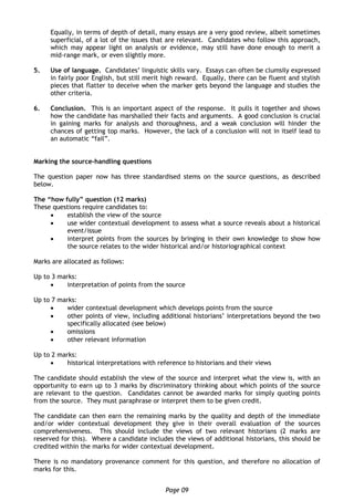 Page 09
Equally, in terms of depth of detail, many essays are a very good review, albeit sometimes
superficial, of a lot of the issues that are relevant. Candidates who follow this approach,
which may appear light on analysis or evidence, may still have done enough to merit a
mid-range mark, or even slightly more.
5. Use of language. Candidates’ linguistic skills vary. Essays can often be clumsily expressed
in fairly poor English, but still merit high reward. Equally, there can be fluent and stylish
pieces that flatter to deceive when the marker gets beyond the language and studies the
other criteria.
6. Conclusion. This is an important aspect of the response. It pulls it together and shows
how the candidate has marshalled their facts and arguments. A good conclusion is crucial
in gaining marks for analysis and thoroughness, and a weak conclusion will hinder the
chances of getting top marks. However, the lack of a conclusion will not in itself lead to
an automatic “fail”.
Marking the source-handling questions
The question paper now has three standardised stems on the source questions, as described
below.
The “how fully” question (12 marks)
These questions require candidates to:
 establish the view of the source
 use wider contextual development to assess what a source reveals about a historical
event/issue
 interpret points from the sources by bringing in their own knowledge to show how
the source relates to the wider historical and/or historiographical context
Marks are allocated as follows:
Up to 3 marks:
 interpretation of points from the source
Up to 7 marks:
 wider contextual development which develops points from the source
 other points of view, including additional historians’ interpretations beyond the two
specifically allocated (see below)
 omissions
 other relevant information
Up to 2 marks:
 historical interpretations with reference to historians and their views
The candidate should establish the view of the source and interpret what the view is, with an
opportunity to earn up to 3 marks by discriminatory thinking about which points of the source
are relevant to the question. Candidates cannot be awarded marks for simply quoting points
from the source. They must paraphrase or interpret them to be given credit.
The candidate can then earn the remaining marks by the quality and depth of the immediate
and/or wider contextual development they give in their overall evaluation of the sources
comprehensiveness. This should include the views of two relevant historians (2 marks are
reserved for this). Where a candidate includes the views of additional historians, this should be
credited within the marks for wider contextual development.
There is no mandatory provenance comment for this question, and therefore no allocation of
marks for this.
 