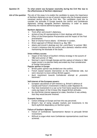 Page 90
Question 35 To what extent was European neutrality during the Civil War due to
the effectiveness of Northern diplomacy?
Aim of the question The aim of the essay is to enable the candidate to assess the importance
of Northern diplomacy as one of several reasons why the European powers
remained neutral during the Civil War. The candidates could aim to
consider the attitudes in Europe towards the conflict and Confederate
diplomatic failings alongside Northern diplomacy in order to assess
effectively the motives behind European neutrality.
Northern diplomacy
 Trent affair and Lincoln’s diplomacy.
 Actions of key US representatives in their dealings with Britain.
 Effect of the Emancipation Proclamation and the impact of the final
proclamation.
 Role of Charles Francis Adams – US Minister in London.
 Direct approach of William Seward e.g. May 1861.
 Adams and Lincoln’s dealings over the „Laird Rams‟ in summer 1863.
 Lincoln’s insistence that the conflict was a domestic rebellion whilst
maintaining the blockade of the South.
Union military success
 Impact of the failure of Southern military strategy in the autumn of
1862 and summer of 1863.
 Sherman’s march through Georgia and the capture of Atlanta in 1864
made Lincoln’s re-election likely and ended any final consideration
of foreign intervention.
Popular opinion in Europe
 British public opinion was divided over the conflict.
 French leaned towards intervention on the Confederate side, but
were reluctant to move without British support.
 Much resentment towards Confederate attempt at „economic
blackmail.‟
Self-interest of the European powers:
 European calculations of self-interest e.g. Britain’s defence of
Canada and France’s involvement in Mexico under Napoleon III.
 Fear that involvement in a war so far from home would be extremely
costly eg impact of the Crimean War shaped British attitudes.
 No vital British interest appeared at stake; therefore it was unlikely
that they would become involved.
Economic factors
 Cotton embargo on Europe and how this was perceived.
 Britain’s fear of losing valuable markets and investments in the
North eg British dependency on Northern grain.
Failure of Southern diplomacy
 Failure of Confederate representative Manson to persuade British
involvement.
 Difficult to argue what more Confederate representatives could have
achieved.
 