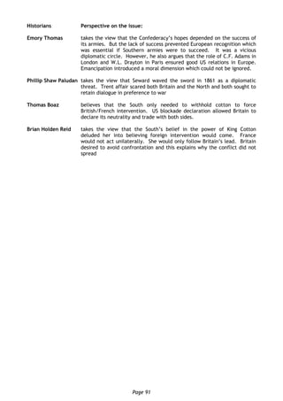 Page 91
Historians Perspective on the issue:
Emory Thomas takes the view that the Confederacy’s hopes depended on the success of
its armies. But the lack of success prevented European recognition which
was essential if Southern armies were to succeed. It was a vicious
diplomatic circle. However, he also argues that the role of C.F. Adams in
London and W.L. Drayton in Paris ensured good US relations in Europe.
Emancipation introduced a moral dimension which could not be ignored.
Phillip Shaw Paludan takes the view that Seward waved the sword in 1861 as a diplomatic
threat. Trent affair scared both Britain and the North and both sought to
retain dialogue in preference to war
Thomas Boaz believes that the South only needed to withhold cotton to force
British/French intervention. US blockade declaration allowed Britain to
declare its neutrality and trade with both sides.
Brian Holden Reid takes the view that the South’s belief in the power of King Cotton
deluded her into believing foreign intervention would come. France
would not act unilaterally. She would only follow Britain’s lead. Britain
desired to avoid confrontation and this explains why the conflict did not
spread
 