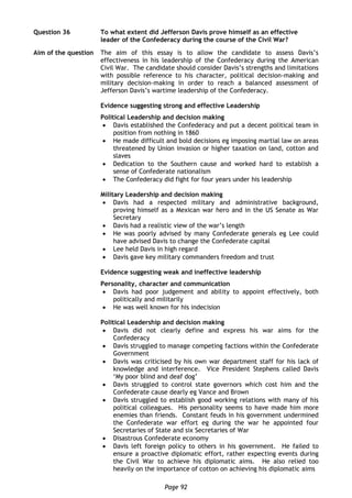 Page 92
Question 36 To what extent did Jefferson Davis prove himself as an effective
leader of the Confederacy during the course of the Civil War?
Aim of the question The aim of this essay is to allow the candidate to assess Davis’s
effectiveness in his leadership of the Confederacy during the American
Civil War. The candidate should consider Davis’s strengths and limitations
with possible reference to his character, political decision-making and
military decision-making in order to reach a balanced assessment of
Jefferson Davis’s wartime leadership of the Confederacy.
Evidence suggesting strong and effective Leadership
Political Leadership and decision making
 Davis established the Confederacy and put a decent political team in
position from nothing in 1860
 He made difficult and bold decisions eg imposing martial law on areas
threatened by Union invasion or higher taxation on land, cotton and
slaves
 Dedication to the Southern cause and worked hard to establish a
sense of Confederate nationalism
 The Confederacy did fight for four years under his leadership
Military Leadership and decision making
 Davis had a respected military and administrative background,
proving himself as a Mexican war hero and in the US Senate as War
Secretary
 Davis had a realistic view of the war’s length
 He was poorly advised by many Confederate generals eg Lee could
have advised Davis to change the Confederate capital
 Lee held Davis in high regard
 Davis gave key military commanders freedom and trust
Evidence suggesting weak and ineffective leadership
Personality, character and communication
 Davis had poor judgement and ability to appoint effectively, both
politically and militarily
 He was well known for his indecision
Political Leadership and decision making
 Davis did not clearly define and express his war aims for the
Confederacy
 Davis struggled to manage competing factions within the Confederate
Government
 Davis was criticised by his own war department staff for his lack of
knowledge and interference. Vice President Stephens called Davis
‘My poor blind and deaf dog’
 Davis struggled to control state governors which cost him and the
Confederate cause dearly eg Vance and Brown
 Davis struggled to establish good working relations with many of his
political colleagues. His personality seems to have made him more
enemies than friends. Constant feuds in his government undermined
the Confederate war effort eg during the war he appointed four
Secretaries of State and six Secretaries of War
 Disastrous Confederate economy
 Davis left foreign policy to others in his government. He failed to
ensure a proactive diplomatic effort, rather expecting events during
the Civil War to achieve his diplomatic aims. He also relied too
heavily on the importance of cotton on achieving his diplomatic aims
 