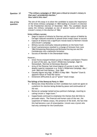 Page 94
Union military success
 Siege & capture of Atlanta by Sherman and the capture of Mobile by
Farragut reduced casualties or placed Union troops closer to success
 Capture of Atlanta was a significant morale boost to Northern morale
and Lincoln’s campaign.
 Military success eventually reduced problems on the home front
 Grant’s perseverance resulted in a change of fortunes from June
1864 threatening Petersburg and Richmond forcing Lee and the
Confederates into a defensive formation
 Success of Sheridan in the Shenandoah Valley
However…
 Union forces enjoyed limited success in Western and Eastern Theatre
at start of the year, eg, Grant’s Wilderness Campaign, Sigel in
Shenandoah, Sherman at Kennesaw Mountain
 Army of the Potomac had mixed degree of success in early 1864
despite superior manpower e.g. Grant’s Wilderness Campaign, May /
June 1864 and Cold Harbour, June 1864
 Casualty figures very high, 32 000 5-12 May 1864 – “Butcher” Grant &
apparent failure of Total War tactics
 Enlistment difficulties & use of “green” black troops
The failings of the Democrat Party in 1864
 Democrats chose McClellan as their candidate but could not agree on
a platform for election being divided by peace and continuation of
the war.
 Democrat campaign lacked serious political challenge, resorting to
calling Lincoln a ‘negro lover.”
 Copperheads continued to emphasise the themes that did little to
persuade voters: The financial and human costs of the war, the
suspension of habeas corpus, the presence of the draft, the fact that
this had become a war of emancipation. Lincoln was a tyrant who
had only contempt for the Constitution
Question 37 “The military campaigns of 1864 were critical to Lincoln’s victory in
that year’s presidential election.”
How valid is this view?
Aim of the
question:
The aim of this essay is to allow the candidate to assess the importance
of the Union military campaigns in 1864 leading to Lincoln’s re-election
in the Presidential election of November 1864. The candidate should
assess the military campaigns as one of several factors which led to
Lincoln’s victory in the election of 1864.
 