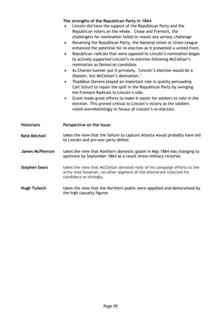 Page 95
The strengths of the Republican Party in 1864
 Lincoln did have the support of the Republican Party and the
Republican voters on the whole. Chase and Fremont, the
challengers for nomination failed to mount any serious challenge
 Renaming the Republican Party, the National Union or Union League
enhanced the potential for re-election as it presented a united front.
 Republican radicals that were opposed to Lincoln’s nomination began
to actively supported Lincoln’s re-election following McClellan’s
nomination as Democrat candidate.
 As Charles Sumner put it privately, ‘Lincoln’s election would be a
disaster, but McClellan’s damnation.’
 Thaddeus Stevens played an important role in quietly persuading
Carl Schurz to repair the split in the Republican Party by swinging
the Fremont Radicals to Lincoln’s side.
 Grant made great efforts to make it easier for soldiers to vote in the
election. This proved critical to Lincoln’s victory as the soldiers
voted overwhelmingly in favour of Lincoln’s re-election.
Historians Perspective on the issue:
Reid Mitchell takes the view that the failure to capture Atlanta would probably have led
to Lincoln and pro-war party defeat
James McPherson takes the view that Northern domestic gloom in May 1864 was changing to
optimism by September 1864 as a result Union military victories
Stephen Sears takes the view that McClellan devoted most of his campaign efforts to the
army vote however, no other segment of the electorate rejected his
candidacy so strongly.
Hugh Tulloch takes the view that the Northern public were appalled and demoralised by
the high casualty figures
 