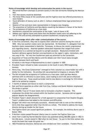 Page 97
Points of knowledge which develop and contextualise the points in the source:
 Perceived Northern attempts to prevent slavery in the new territories following the Mexican
War.
 Fear that slavery would be abolished
 The three fifths clause of the constitution and the fugitive slave law offered protections to
slave holders
 Vocal defenders of slavery such as John C. Calhoun emphasised these legal protections of
slavery
 Balance of free and slave state representation in Congress was changing.
 The acquisition of California and New Mexico would tip the balance in favour of the North.
 The acceptance of California as a free state
 Northerners rejected the continuation of the trade / sale of slaves in DC
 Debate over fugitive slaves and claims that the Northern states were not adhering to the
law of 1793 and actively attempted to prevent Southerners recapturing slaves.
Points of knowledge which offer wider contextualisation of the source:
 In the first convention, they met to express their collective concerns during the crisis of
1850. Only two southern states were not represented. On November 11, delegates from the
Southern states reassembled in Nashville, Tennessee, to discuss the recent congressional
acts regarding slavery. Assorted speakers advocated responses that ranged from sullen
acquiescence to a commercial boycott to outright secession. Resolutions bristled with
Southern defiance against Northern encroachments on the region’s rights, institutions, and
very way of life. Yet very few Southerners paid any attention to the convention.
 Acquisition of Texas and New Mexico and the debate over their future status brought
tensions between North and South
 63 ballots in the House of Representatives to elect a speaker in 1850
 President Taylor refused to make concessions to the South in early 1850 heightening
tensions
 Henry Clay, ‘the Great Compromiser’ emerged to find a solution as a slave holder but with a
dislike for the institution. His omnibus bill was presented to Congress in January 1850
 The Bill included the acceptance of California as a free state, Utah and New Mexico
admitted with no reference to slave status, slave trading to end in DC and an enhanced
Fugitive Slave Law. Texas would surrender land to new Mexico in exchange for $10 million
debt to be settled by congress
 7 months of debate and failure to reach a compromise
 Epic and fierce speeches on either side from Clay, Calhoun and Daniel Webster emphasised
the divide in opinion
 In June1850, 9 out of 15 slave states met to formulate a Southern response. This
emphasises the divide that existed within the Southern section. Secession did not appear
popular despite the disagreements.
 President Taylor’s death allowed for a fresh approach to compromise from Stephen Douglas.
Taylor’s stubbornness had added to the tensions and difficulties.
 Douglas’ bill which was eventually successful. Allowed each side to vote on the individual
terms that they supported rather than the bill as a whole. This failed to address the issues
directly storing up trouble for the future
 The Fugitive Slave Law caused significant problems. For example; the Anthony Burns case in
Boston 1854.
 9 Northern states passed Personal Liberty Laws to counter the Fugitive Slave Law
 Uncle Tom’s Cabin by Harriet Beecher Stowe was published selling 300,000 copies in 1852 in
the USA alone. Lincoln stated in 1863 when he met Stowe: ‘So you’re the little woman who
wrote the book that made this great war.’
 1852 Presidential elections; Democrats were divided over their candidate. Franklin Pierce
 