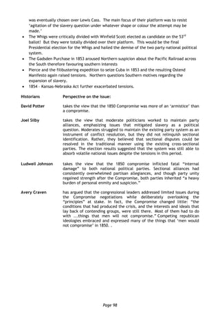 Page 98
was eventually chosen over Lewis Cass. The main focus of their platform was to resist
‘agitation of the slavery question under whatever shape or colour the attempt may be
made.’
 The Whigs were critically divided with Winfield Scott elected as candidate on the 53rd
ballot! But they were totally divided over their platform. This would be the final
Presidential election for the Whigs and hailed the demise of the two party national political
system.
 The Gadsden Purchase in 1853 aroused Northern suspicion about the Pacific Railroad across
the South therefore favouring southern interests
 Pierce and the filibustering expedition to seize Cuba in 1853 and the resulting Ostend
Manifesto again raised tensions. Northern questions Southern motives regarding the
expansion of slavery.
 1854 – Kansas-Nebraska Act further exacerbated tensions.
Historians Perspective on the issue:
David Potter takes the view that the 1850 Compromise was more of an ‘armistice’ than
a compromise.
Joel Silby takes the view that moderate politicians worked to maintain party
alliances, emphasizing issues that mitigated slavery as a political
question. Moderates struggled to maintain the existing party system as an
instrument of conflict resolution, but they did not relinquish sectional
identification. Rather, they believed that sectional disputes could be
resolved in the traditional manner using the existing cross-sectional
parties. The election results suggested that the system was still able to
absorb volatile national issues despite the tensions in this period.
Ludwell Johnson takes the view that the 1850 compromise inflicted fatal “internal
damage” to both national political parties. Sectional alliances had
consistently overwhelmed partisan allegiances, and though party unity
regained strength after the Compromise, both parties inherited “a heavy
burden of personal enmity and suspicion.”
Avery Craven has argued that the congressional leaders addressed limited issues during
the Compromise negotiations while deliberately overlooking the
“principles” at stake. In fact, the Compromise changed little: “the
conditions that had produced the crisis, and the interests and ideals that
lay back of contending groups, were still there. Most of them had to do
with ...things that men will not compromise.” Competing republican
ideologies embraced and expressed many of the things that ‘men would
not compromise’ in 1850. .
 