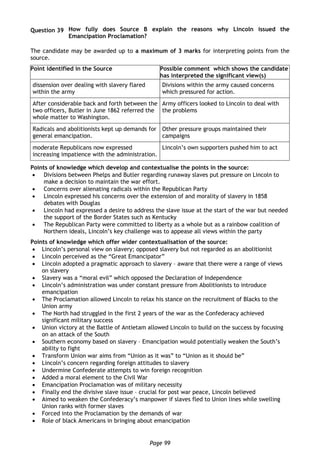 Page 99
Question 39 How fully does Source B explain the reasons why Lincoln issued the
Emancipation Proclamation?
The candidate may be awarded up to a maximum of 3 marks for interpreting points from the
source.
Point identified in the Source Possible comment which shows the candidate
has interpreted the significant view(s)
dissension over dealing with slavery flared
within the army
Divisions within the army caused concerns
which pressured for action.
After considerable back and forth between the
two officers, Butler in June 1862 referred the
whole matter to Washington.
Army officers looked to Lincoln to deal with
the problems
Radicals and abolitionists kept up demands for
general emancipation.
Other pressure groups maintained their
campaigns
moderate Republicans now expressed
increasing impatience with the administration.
Lincoln’s own supporters pushed him to act
Points of knowledge which develop and contextualise the points in the source:
 Divisions between Phelps and Butler regarding runaway slaves put pressure on Lincoln to
make a decision to maintain the war effort.
 Concerns over alienating radicals within the Republican Party
 Lincoln expressed his concerns over the extension of and morality of slavery in 1858
debates with Douglas
 Lincoln had expressed a desire to address the slave issue at the start of the war but needed
the support of the Border States such as Kentucky
 The Republican Party were committed to liberty as a whole but as a rainbow coalition of
Northern ideals, Lincoln’s key challenge was to appease all views within the party
Points of knowledge which offer wider contextualisation of the source:
 Lincoln’s personal view on slavery; opposed slavery but not regarded as an abolitionist
 Lincoln perceived as the “Great Emancipator”
 Lincoln adopted a pragmatic approach to slavery – aware that there were a range of views
on slavery
 Slavery was a “moral evil” which opposed the Declaration of Independence
 Lincoln’s administration was under constant pressure from Abolitionists to introduce
emancipation
 The Proclamation allowed Lincoln to relax his stance on the recruitment of Blacks to the
Union army
 The North had struggled in the first 2 years of the war as the Confederacy achieved
significant military success
 Union victory at the Battle of Antietam allowed Lincoln to build on the success by focusing
on an attack of the South
 Southern economy based on slavery – Emancipation would potentially weaken the South’s
ability to fight
 Transform Union war aims from “Union as it was” to “Union as it should be”
 Lincoln’s concern regarding foreign attitudes to slavery
 Undermine Confederate attempts to win foreign recognition
 Added a moral element to the Civil War
 Emancipation Proclamation was of military necessity
 Finally end the divisive slave issue – crucial for post war peace, Lincoln believed
 Aimed to weaken the Confederacy’s manpower if slaves fled to Union lines while swelling
Union ranks with former slaves
 Forced into the Proclamation by the demands of war
 Role of black Americans in bringing about emancipation
 