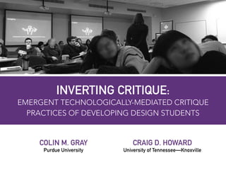 INVERTING CRITIQUE:  
EMERGENT TECHNOLOGICALLY-MEDIATED CRITIQUE
PRACTICES OF DEVELOPING DESIGN STUDENTS
COLIN M. GRAY
Purdue University
CRAIG D. HOWARD
University of Tennessee—Knoxville
 