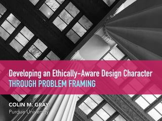 Developing an Ethically-Aware Design Character  
THROUGH PROBLEM FRAMING
COLIN M. GRAY
Purdue University
 