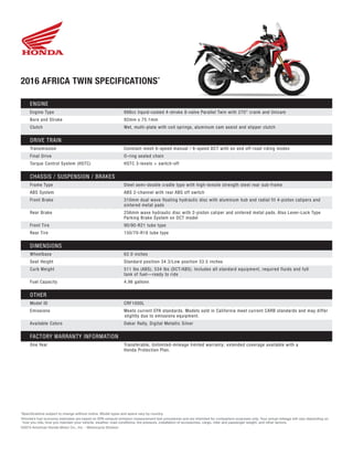 2016 AFRICA TWIN SPECIFICATIONS*
*Specifications subject to change without notice. Model types and specs vary by country.
†Honda’s fuel economy estimates are based on EPA exhaust emission measurement test procedures and are intended for comparison purposes only. Your actual mileage will vary depending on
how you ride, how you maintain your vehicle, weather, road conditions, tire pressure, installation of accessories, cargo, rider and passenger weight, and other factors.
©2015 American Honda Motor Co., Inc. - Motorcycle Division
ENGINE
Engine Type	 998cc liquid-cooled 4-stroke 8-valve Parallel Twin with 270° crank and Unicam	
Bore and Stroke	 92mm x 75.1mm
Clutch	 Wet, multi-plate with coil springs, aluminum cam assist and slipper clutch
DRIVE TRAIN
Transmission	 Constant mesh 6-speed manual / 6-speed DCT with on and off-road riding modes
Final Drive	 O-ring sealed chain
Torque Control System (HSTC)	 HSTC 3-levels + switch-off
CHASSIS / SUSPENSION / BRAKES
Frame Type	 Steel semi-double cradle type with high-tensile strength steel rear sub-frame
ABS System	 ABS 2-channel with rear ABS off switch
Front Brake	 310mm dual wave floating hydraulic disc with aluminum hub and radial fit 4-piston calipers and
	 sintered metal pads
Rear Brake	 256mm wave hydraulic disc with 2-piston caliper and sintered metal pads. Also Lever-Lock Type
	 Parking Brake System on DCT model
Front Tire	 90/90-R21 tube type
Rear Tire	 150/70-R18 tube type
DIMENSIONS
Wheelbase	 62.0 inches
Seat Height	 Standard position 34.3/Low position 33.5 inches
Curb Weight	 511 lbs (ABS), 534 lbs (DCT/ABS). Includes all standard equipment, required fluids and full
	 tank of fuel—ready to ride
Fuel Capacity	 4.96 gallons
OTHER
Model ID	 CRF1000L
Emissions	 Meets current EPA standards. Models sold in California meet current CARB standards and may differ
		slightly due to emissions equipment.
Available Colors	 Dakar Rally, Digital Metallic Silver
FACTORY WARRANTY INFORMATION
One Year	Transferable, Unlimited-mileage limited warranty; extended coverage available with a
Honda Protection Plan.
 