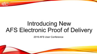 Introducing New
AFS Electronic Proof of Delivery
2016 AFS User Conference
 