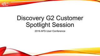 Discovery G2 Customer
Spotlight Session
2016 AFS User Conference
 