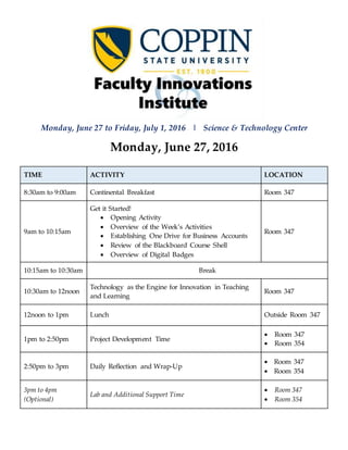 Monday, June 27 to Friday, July 1, 2016 | Science & Technology Center
Monday, June 27, 2016
TIME ACTIVITY LOCATION
8:30am to 9:00am Continental Breakfast Room 347
9am to 10:15am
Get it Started!
 Opening Activity
 Overview of the Week’s Activities
 Establishing One Drive for Business Accounts
 Review of the Blackboard Course Shell
 Overview of Digital Badges
Room 347
10:15am to 10:30am Break
10:30am to 12noon
Technology as the Engine for Innovation in Teaching
and Learning
Room 347
12noon to 1pm Lunch Outside Room 347
1pm to 2:50pm Project Development Time
 Room 347
 Room 354
2:50pm to 3pm Daily Reflection and Wrap-Up
 Room 347
 Room 354
3pm to 4pm
(Optional)
Lab and Additional Support Time
 Room 347
 Room 354
 