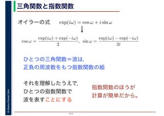2016
A.Asano,KansaiUniv. 三角関数と指数関数
exp(iω) = cos ω + i sin ωオイラーの式
cos ω =
exp(iω) + exp(−iω)
2
, sin ω =
exp(iω) − exp(−iω)
2i
ひとつの三角関数＝波は，
正負の周波数をもつ指数関数の組
それを理解したうえで，
ひとつの指数関数で
波を表すことにする
指数関数のほうが
計算が簡単だから。
 