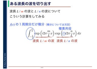 2016
A.Asano,KansaiUniv.
L
2
− L
2
exp i2π
m
L
x exp −i2π
n
L
x dx
ある波長の波を切り出す
波長 L / m の波と L / n の波について
こういう計算をしてみる
波長 L / m の波 波長 L / n の波
f(x) の１周期分だけ積分（積分については次回）
複素共役
 