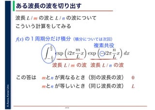 2016
A.Asano,KansaiUniv.
L
2
− L
2
exp i2π
m
L
x exp −i2π
n
L
x dx
ある波長の波を切り出す
この答は
波長 L / m の波と L / n の波について
こういう計算をしてみる
波長 L / m の波 波長 L / n の波
f(x) の１周期分だけ積分（積分については次回）
複素共役
mとn が異なるとき（別の波長の波） 0
mとn が等しいとき（同じ波長の波） L
 