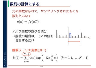 2016
A.Asano,KansaiUniv. 数列の計算にする
元の関数は忘れて，サンプリングされたものを
数列とみなす
u(n) = fT (nT)
デルタ関数の並びを積分
→離散の場合は，そこの値を
　合計するだけ
U(k) =
N−1
n=0
u(n) exp −i2π
k
N
n (k = 0, 1, . . . , N − 1)
離散フーリエ変換(DFT)
x[s]
 
