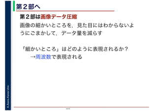 2016
A.Asano,KansaiUniv. 第２部へ
第２部は画像データ圧縮
画像の細かいところを，見た目にはわからないよ
うにごまかして，データ量を減らす
「細かいところ」はどのように表現されるか？
　　→周波数で表現される
 