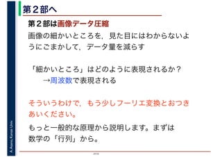 2016
A.Asano,KansaiUniv. 第２部へ
第２部は画像データ圧縮
画像の細かいところを，見た目にはわからないよ
うにごまかして，データ量を減らす
「細かいところ」はどのように表現されるか？
　　→周波数で表現される
そういうわけで，もう少しフーリエ変換とおつき
あいください。
もっと一般的な原理から説明します。まずは
数学の「行列」から。
 