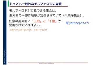 2016年度秋学期　画像情報処理
A.Asano,KansaiUniv. もっとも一般的なモルフォロジの表現
モルフォロジが定義できる集合は，
要素間の一部に順序が定義されていて（半順序集合），
任意の要素間に「上限」と「下限」が
定義されていればよい．
束(lattice)という
近傍内の上限→dilation，下限→erosion
 