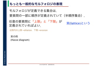 2016年度秋学期　画像情報処理
A.Asano,KansaiUniv. もっとも一般的なモルフォロジの表現
モルフォロジが定義できる集合は，
要素間の一部に順序が定義されていて（半順序集合），
任意の要素間に「上限」と「下限」が
定義されていればよい．
束(lattice)という
束の例
(Hasse diagram)
近傍内の上限→dilation，下限→erosion
 