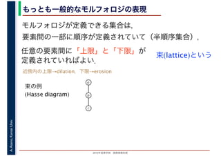2016年度秋学期　画像情報処理
A.Asano,KansaiUniv. もっとも一般的なモルフォロジの表現
モルフォロジが定義できる集合は，
要素間の一部に順序が定義されていて（半順序集合），
任意の要素間に「上限」と「下限」が
定義されていればよい．
束(lattice)という
束の例
(Hasse diagram)
a
b
c
近傍内の上限→dilation，下限→erosion
 