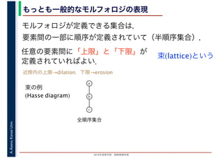 2016年度秋学期　画像情報処理
A.Asano,KansaiUniv. もっとも一般的なモルフォロジの表現
モルフォロジが定義できる集合は，
要素間の一部に順序が定義されていて（半順序集合），
任意の要素間に「上限」と「下限」が
定義されていればよい．
束(lattice)という
束の例
(Hasse diagram)
全順序集合
a
b
c
近傍内の上限→dilation，下限→erosion
 