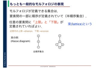 2016年度秋学期　画像情報処理
A.Asano,KansaiUniv. もっとも一般的なモルフォロジの表現
モルフォロジが定義できる集合は，
要素間の一部に順序が定義されていて（半順序集合），
任意の要素間に「上限」と「下限」が
定義されていればよい．
束(lattice)という
束の例
(Hasse diagram)
全順序集合
a
b
c
a
b
c
e
d
近傍内の上限→dilation，下限→erosion
 