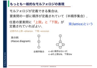 2016年度秋学期　画像情報処理
A.Asano,KansaiUniv. もっとも一般的なモルフォロジの表現
モルフォロジが定義できる集合は，
要素間の一部に順序が定義されていて（半順序集合），
任意の要素間に「上限」と「下限」が
定義されていればよい．
束(lattice)という
束の例
(Hasse diagram)
全順序集合 c-dに順序はないが，
c-dの上限はb，下限はe
a
b
c
a
b
c
e
d
近傍内の上限→dilation，下限→erosion
 