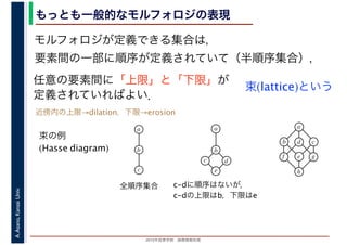 2016年度秋学期　画像情報処理
A.Asano,KansaiUniv. もっとも一般的なモルフォロジの表現
モルフォロジが定義できる集合は，
要素間の一部に順序が定義されていて（半順序集合），
任意の要素間に「上限」と「下限」が
定義されていればよい．
束(lattice)という
束の例
(Hasse diagram)
全順序集合 c-dに順序はないが，
c-dの上限はb，下限はe
a
b
c
a
b
c
e
d
a
b
e
cd
f
h
g
近傍内の上限→dilation，下限→erosion
 