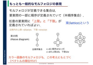 2016年度秋学期　画像情報処理
A.Asano,KansaiUniv. もっとも一般的なモルフォロジの表現
モルフォロジが定義できる集合は，
要素間の一部に順序が定義されていて（半順序集合），
任意の要素間に「上限」と「下限」が
定義されていればよい．
束(lattice)という
束の例
(Hasse diagram)
全順序集合 c-dに順序はないが，
c-dの上限はb，下限はe
a
b
c
a
b
c
e
d
a
b
e
cd
f
h
g
近傍内の上限→dilation，下限→erosion
カラー画像のモルフォロジも，この考えにもとづく
（ベクトルの順位付け）
 